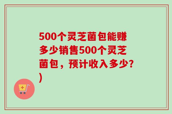500个灵芝菌包能赚多少销售500个灵芝菌包，预计收入多少？)