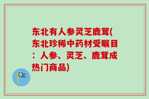 东北有人参灵芝鹿茸(东北珍稀中药材受瞩目：人参、灵芝、鹿茸成热门商品)