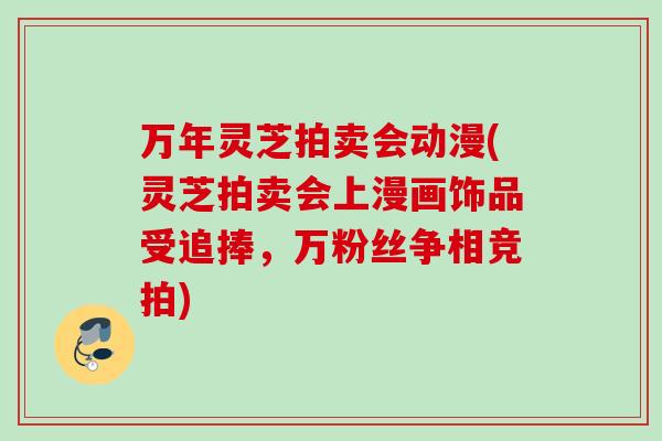 万年灵芝拍卖会动漫(灵芝拍卖会上漫画饰品受追捧，万粉丝争相竞拍)