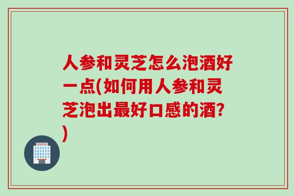 人参和灵芝怎么泡酒好一点(如何用人参和灵芝泡出最好口感的酒？)