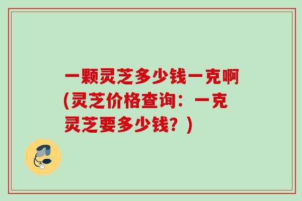 一颗灵芝多少钱一克啊(灵芝价格查询：一克灵芝要多少钱？)