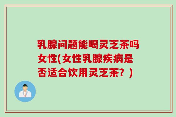 乳腺问题能喝灵芝茶吗女性(女性乳腺疾病是否适合饮用灵芝茶？)
