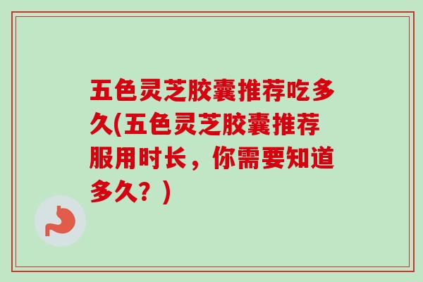 五色灵芝胶囊推荐吃多久(五色灵芝胶囊推荐服用时长，你需要知道多久？)