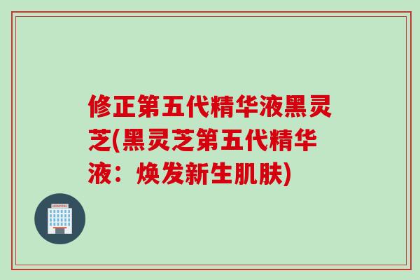 修正第五代精华液黑灵芝(黑灵芝第五代精华液:焕发新生) 修正第五代精华液黑灵芝(黑灵芝第五代精华液:焕发新生)