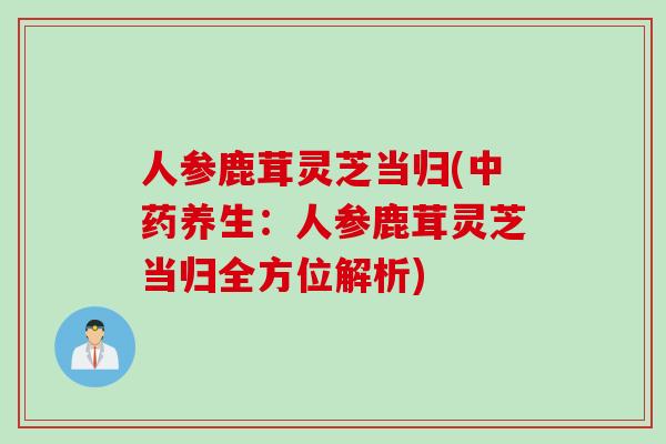 人参鹿茸灵芝当归(中药养生：人参鹿茸灵芝当归全方位解析)