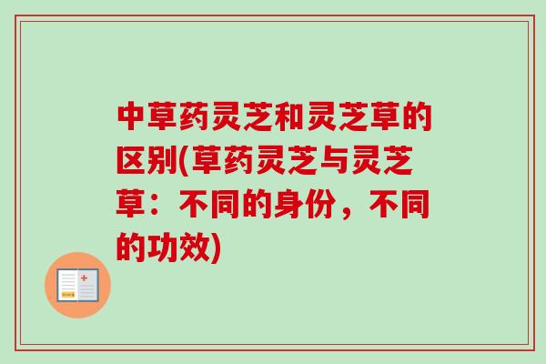 中草药灵芝和灵芝草的区别(草药灵芝与灵芝草：不同的身份，不同的功效)