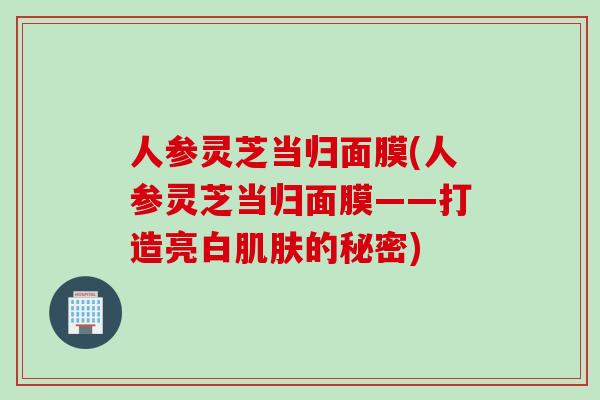 人参灵芝当归面膜(人参灵芝当归面膜——打造亮白肌肤的秘密)