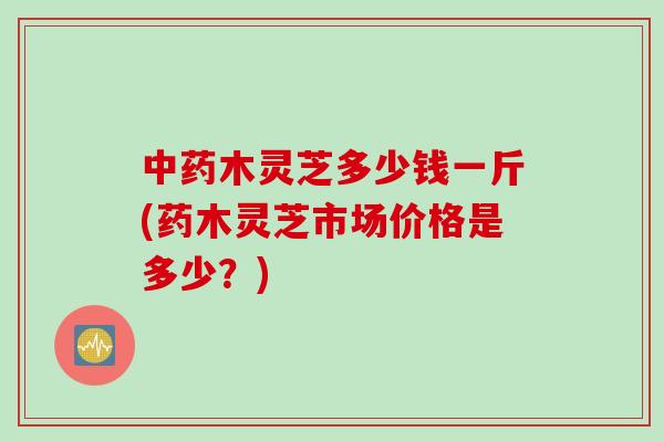 中药木灵芝多少钱一斤(药木灵芝市场价格是多少？)