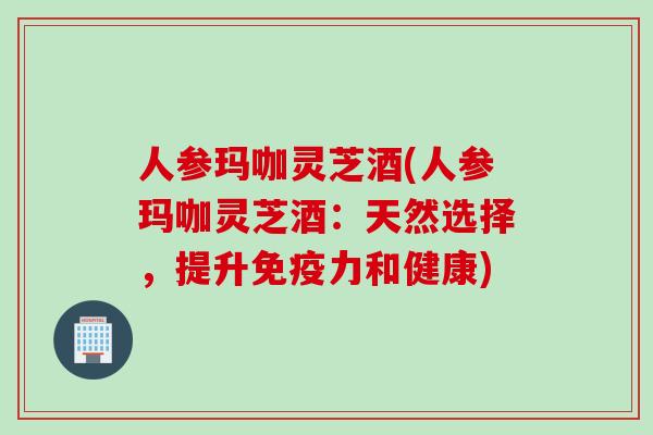 人参玛咖灵芝酒(人参玛咖灵芝酒：天然选择，提升免疫力和健康)