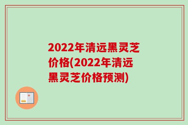 2022年清远黑灵芝价格(2022年清远黑灵芝价格预测)