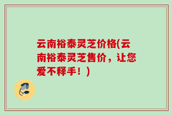 云南裕泰灵芝价格(云南裕泰灵芝售价,让您爱不释手!) 云南裕泰灵芝价格(云南裕泰灵芝售价,让您爱不释手!)