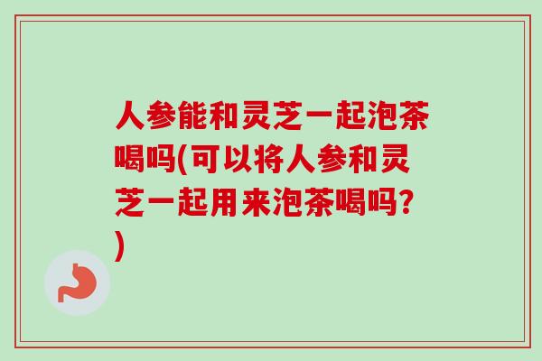 人参能和灵芝一起泡茶喝吗(可以将人参和灵芝一起用来泡茶喝吗?) 人参能和灵芝一起泡茶喝吗(可以将人参和灵芝一起用来泡茶喝吗?)