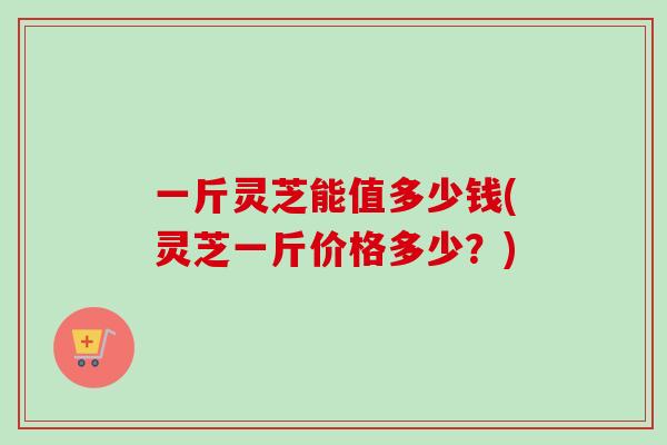 一斤灵芝能值多少钱(灵芝一斤价格多少？)