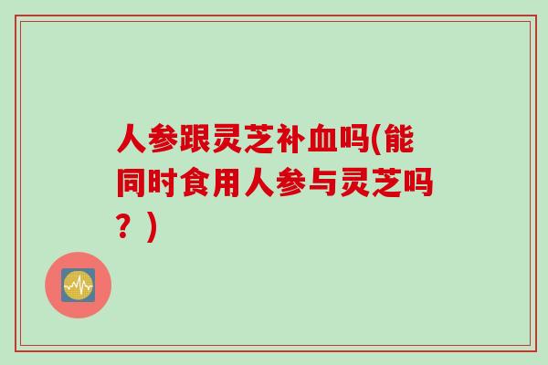 人参跟灵芝补血吗(能同时食用人参与灵芝吗？)