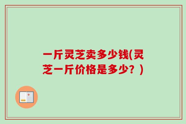 一斤灵芝卖多少钱(灵芝一斤价格是多少？)