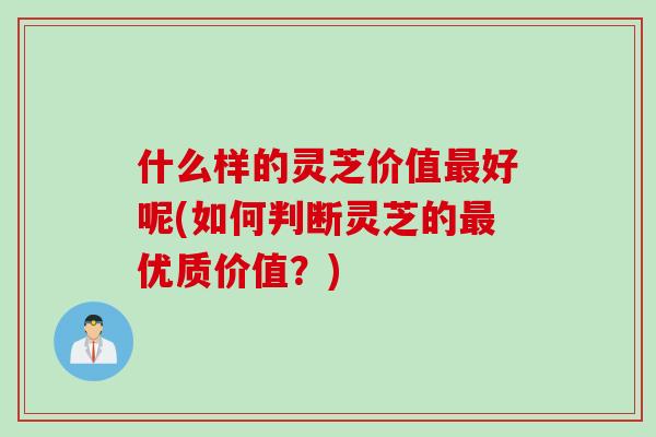 什么样的灵芝价值好呢(如何判断灵芝的优质价值？)