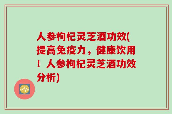 人参枸杞灵芝酒功效(提高免疫力，健康饮用！人参枸杞灵芝酒功效分析)
