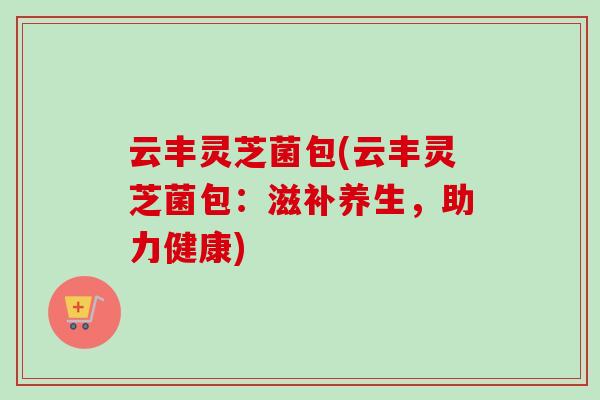 云丰灵芝菌包(云丰灵芝菌包：滋补养生，助力健康)