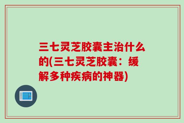 三七灵芝胶囊主治什么的(三七灵芝胶囊：缓解多种疾病的神器)