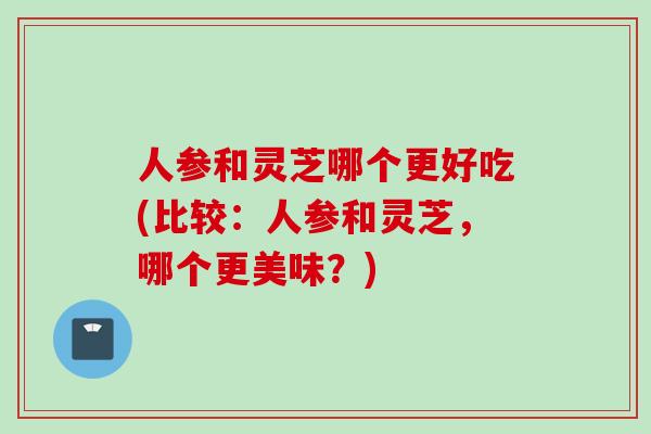 人参和灵芝哪个更好吃(比较：人参和灵芝，哪个更美味？)
