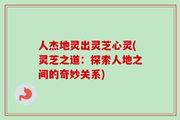 人杰地灵出灵芝心灵(灵芝之道:探索人地之间的奇妙关系) 人杰地灵出灵芝心灵(灵芝之道:探索人地之间的奇妙关系)