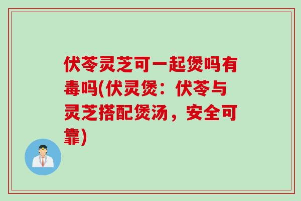 伏苓灵芝可一起煲吗有毒吗(伏灵煲：伏苓与灵芝搭配煲汤，安全可靠)