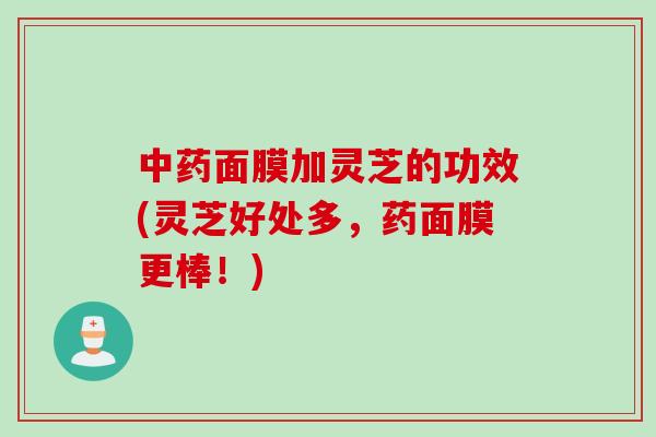 面膜加灵芝的功效(灵芝好处多,药面膜更棒!) 面膜加灵芝的功效(灵芝好处多,药面膜更棒!)