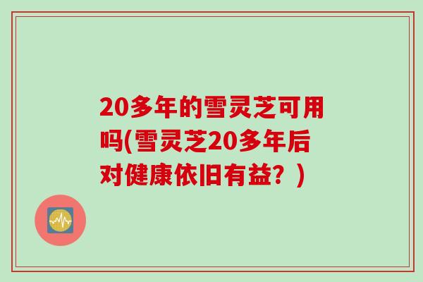 20多年的雪灵芝可用吗(雪灵芝20多年后对健康依旧有益？)