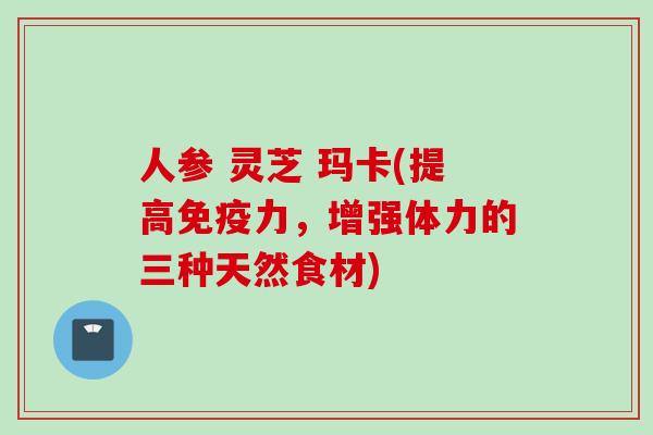人参 灵芝 玛卡(提高免疫力，增强体力的三种天然食材)