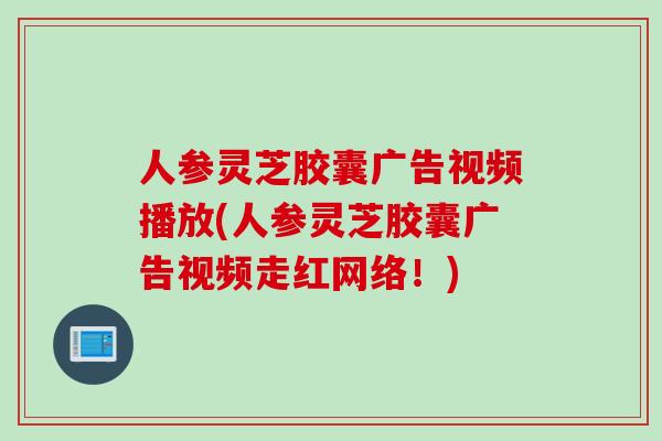 人参灵芝胶囊广告视频播放(人参灵芝胶囊广告视频走红网络！)