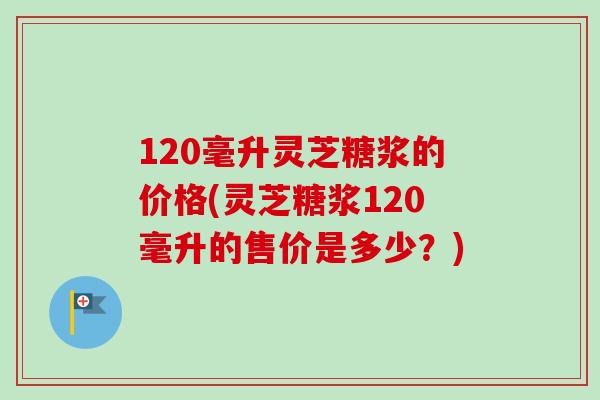 120毫升灵芝糖浆的价格(灵芝糖浆120毫升的售价是多少？)