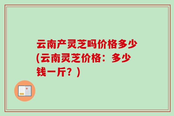 云南产灵芝吗价格多少(云南灵芝价格:多少钱一斤?) 云南产灵芝吗价格多少(云南灵芝价格:多少钱一斤?)