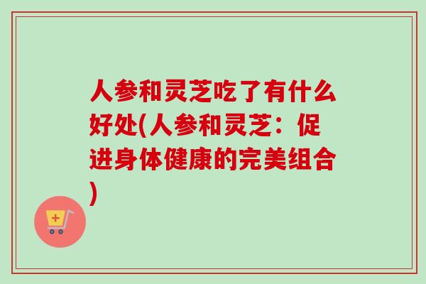 人参和灵芝吃了有什么好处(人参和灵芝:促进身体健康的完美组合) 人参和灵芝吃了有什么好处(人参和灵芝:促进身体健康的完美组合)