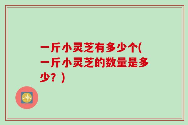 一斤小灵芝有多少个(一斤小灵芝的数量是多少？)
