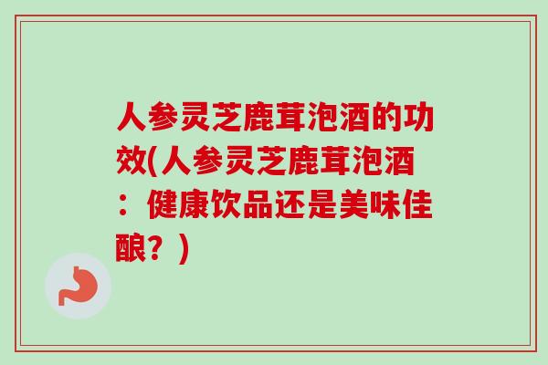 人参灵芝鹿茸泡酒的功效(人参灵芝鹿茸泡酒：健康饮品还是美味佳酿？)