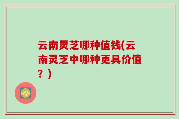 云南灵芝哪种值钱(云南灵芝中哪种更具价值？)