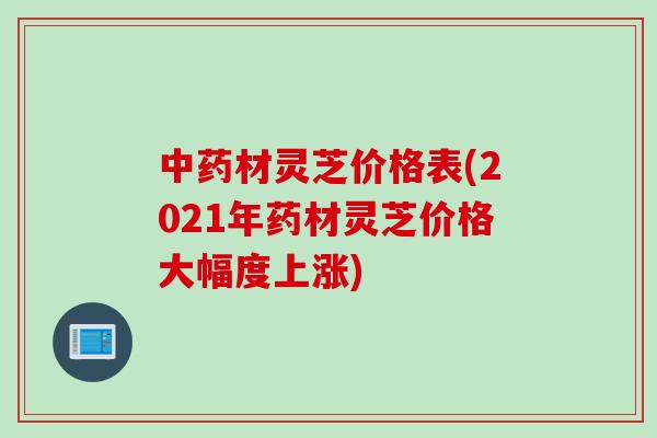 中药材灵芝价格表(2021年药材灵芝价格大幅度上涨)