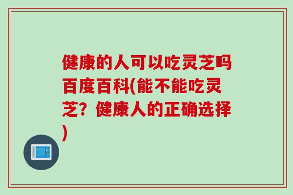 健康的人可以吃灵芝吗百度百科(能不能吃灵芝？健康人的正确选择)
