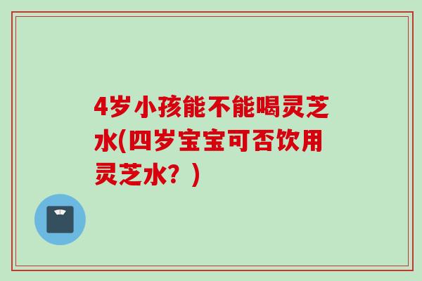 4岁小孩能不能喝灵芝水(四岁宝宝可否饮用灵芝水？)