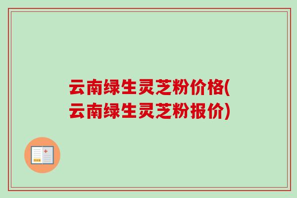 云南绿生灵芝粉价格(云南绿生灵芝粉报价)