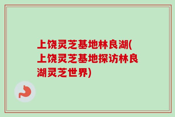 上饶灵芝基地林良湖(上饶灵芝基地探访林良湖灵芝世界)