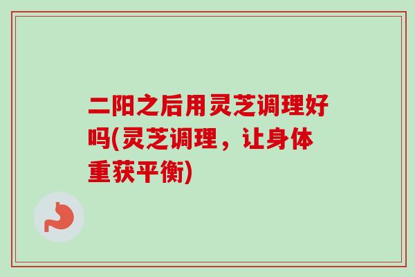 二阳之后用灵芝调理好吗(灵芝调理，让身体重获平衡)