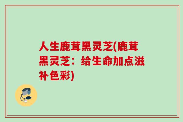 人生鹿茸黑灵芝(鹿茸黑灵芝：给生命加点滋补色彩)