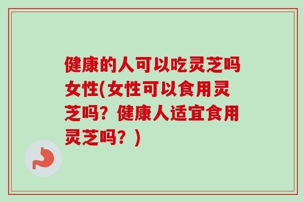 健康的人可以吃灵芝吗女性(女性可以食用灵芝吗？健康人适宜食用灵芝吗？)