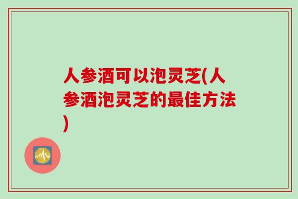 人参酒可以泡灵芝(人参酒泡灵芝的最佳方法)