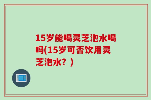 15岁能喝灵芝泡水喝吗(15岁可否饮用灵芝泡水？)