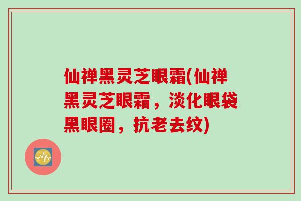 仙禅黑灵芝眼霜(仙禅黑灵芝眼霜，淡化眼袋黑眼圈，抗老去纹)