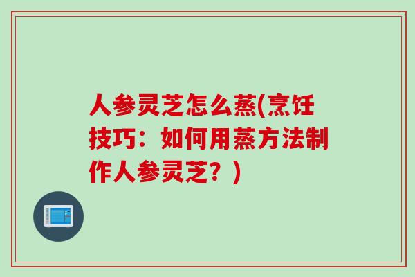 人参灵芝怎么蒸(烹饪技巧：如何用蒸方法制作人参灵芝？)