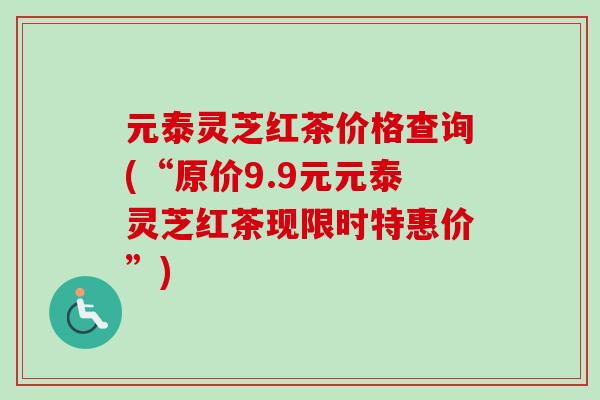 元泰灵芝红茶价格查询(“原价9.9元元泰灵芝红茶现限时特惠价”) 元泰灵芝红茶价格查询(“原价9.9元元泰灵芝红茶现限时特惠价”)