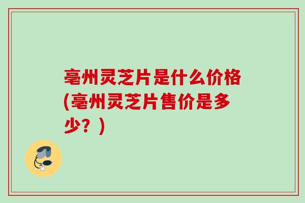 亳州灵芝片是什么价格(亳州灵芝片售价是多少？)